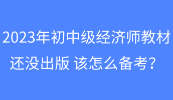 2023年初中級經(jīng)濟師教材還沒出版 該怎么備考？