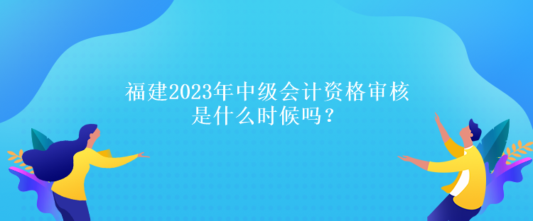 福建2023年中級會計資格審核是什么時候嗎？