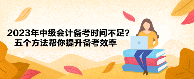 2023年中級(jí)會(huì)計(jì)備考時(shí)間不足？五個(gè)方法幫你提升備考效率