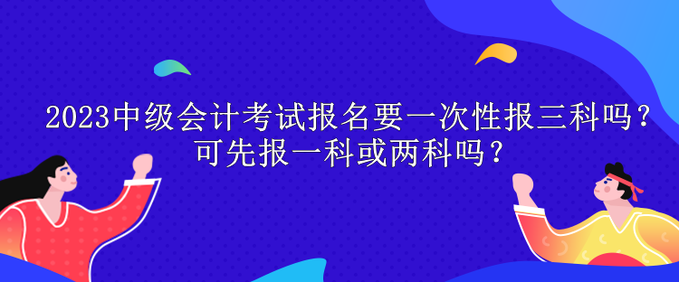 2023中級會計考試報名要一次性報三科嗎？可先報一科或兩科嗎？