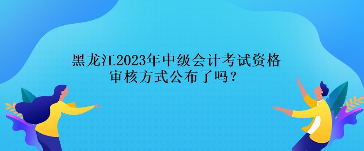 黑龍江2023年中級會計考試資格審核方式公布了嗎？