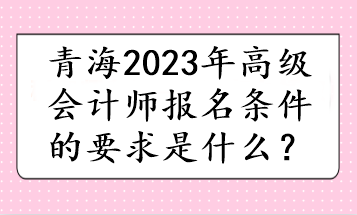 青海2023年高級會計師報名條件的要求是什么？