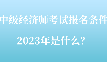 中級經(jīng)濟(jì)師考試報名條件2023年是什么？