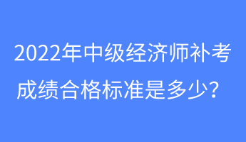 2022年中級經(jīng)濟師補考成績合格標準是多少？