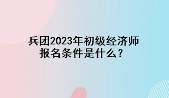 兵團(tuán)2023年初級(jí)經(jīng)濟(jì)師報(bào)名條件是什么？