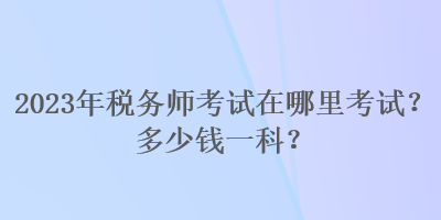 2023年稅務(wù)師考試在哪里考試？多少錢一科？