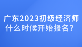 廣東2023初級(jí)經(jīng)濟(jì)師什么時(shí)候開始報(bào)名？