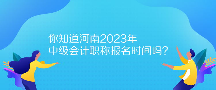 你知道河南2023年中級會計職稱報名時間嗎？