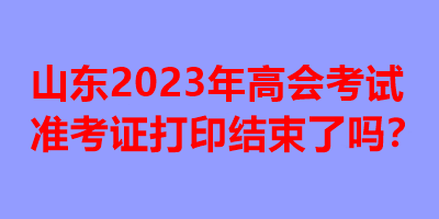 山東2023年高會(huì)考試準(zhǔn)考證打印結(jié)束了嗎？