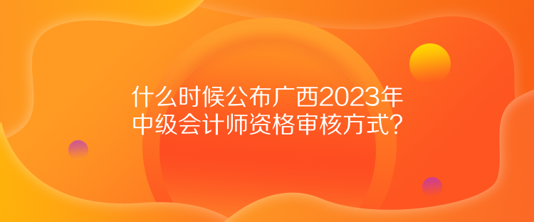 什么時候公布廣西2023年中級會計師資格審核方式？