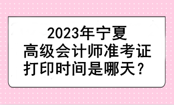 2023年寧夏高級會計師準考證打印時間是哪天？