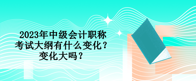 2023年中級(jí)會(huì)計(jì)職稱(chēng)考試大綱有什么變化？變化大嗎？