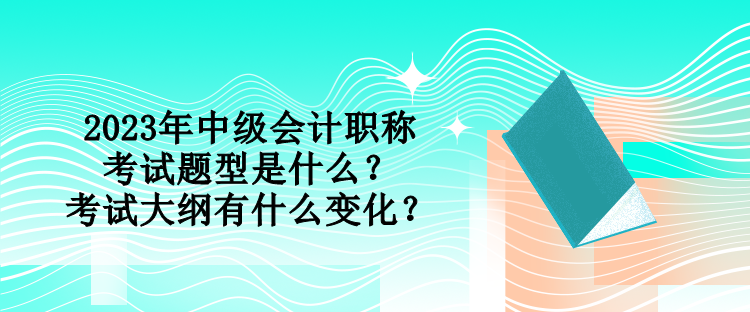 2023年中級會計職稱考試題型是什么？考試大綱有什么變化？