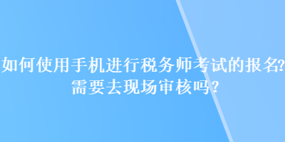 如何使用手機進行稅務(wù)師考試的報名？需要去現(xiàn)場審核嗎？