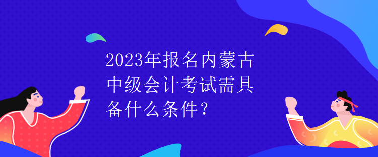 2023年報名內(nèi)蒙古中級會計考試需具備什么條件？