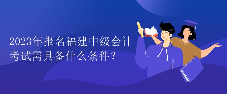 2023年報名福建中級會計考試需具備什么條件？