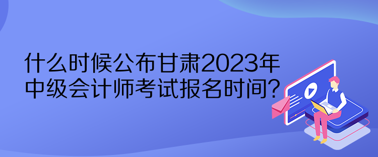 什么時(shí)候公布甘肅2023年中級會(huì)計(jì)師考試報(bào)名時(shí)間？