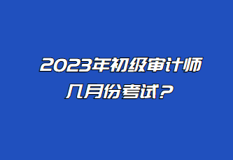 2023年初級審計師幾月份考試？