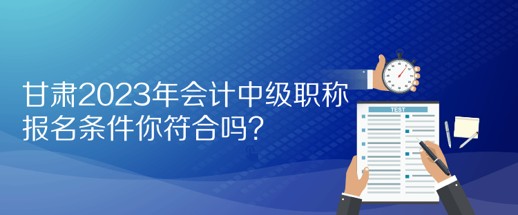 甘肅2023年會計中級職稱報名條件你符合嗎？