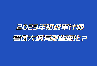 2023年初級審計師考試大綱有哪些變化？