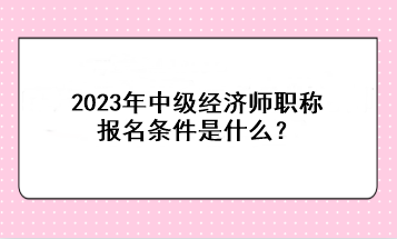 2023年中級經濟師職稱報名條件是什么？