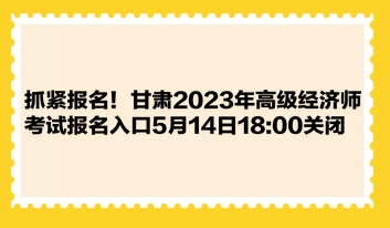 抓緊報(bào)名！甘肅2023年高級(jí)經(jīng)濟(jì)師考試報(bào)名入口5月14日1800關(guān)閉