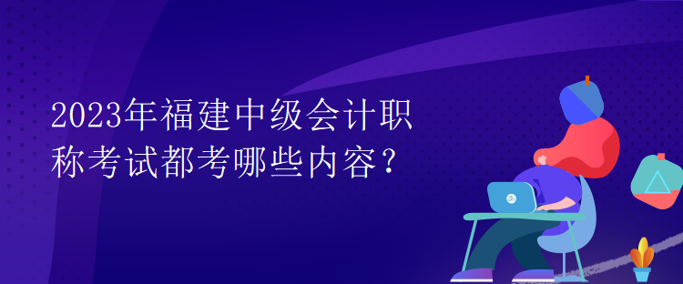 2023年福建中級會計職稱考試都考哪些內(nèi)容？