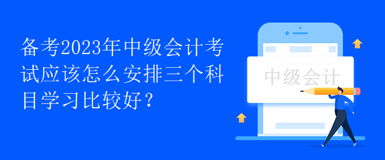 備考2023年中級(jí)會(huì)計(jì)考試應(yīng)該怎么安排三個(gè)科目學(xué)習(xí)比較好？