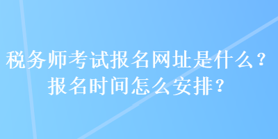 稅務(wù)師考試報名網(wǎng)址是什么？報名時間怎么安排？