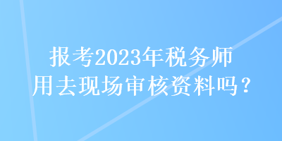 報(bào)考2023年稅務(wù)師用去現(xiàn)場(chǎng)審核資料嗎？