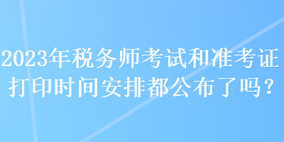 2023年稅務師考試和準考證打印時間安排都公布了嗎？