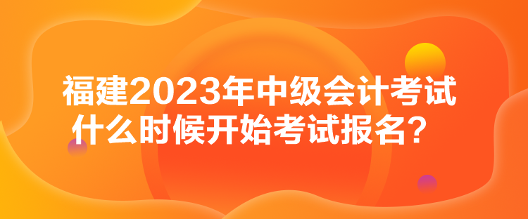 福建2023年中級會計考試什么時候開始考試報名？