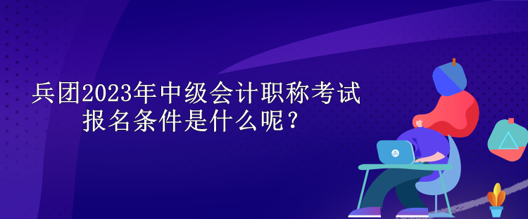 兵團2023年中級會計職稱考試報名條件是什么呢？