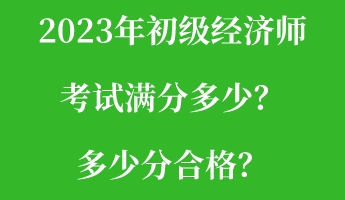 2023年初級經(jīng)濟(jì)師考試滿分多少？多少分合格？