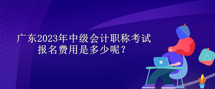 廣東2023年中級會計職稱考試報名費用是多少呢？