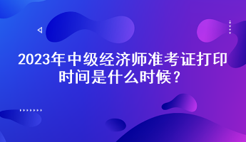 2023年中級(jí)經(jīng)濟(jì)師準(zhǔn)考證打印時(shí)間是什么時(shí)候？