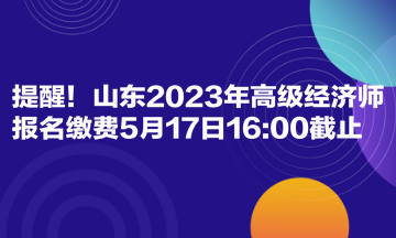 提醒！山東2023年高級(jí)經(jīng)濟(jì)師報(bào)名繳費(fèi)5月17日1600截止