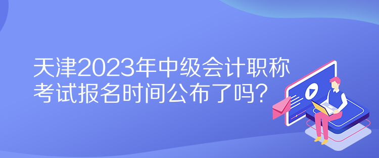 天津2023年中級會計(jì)職稱考試報(bào)名時(shí)間公布了嗎？