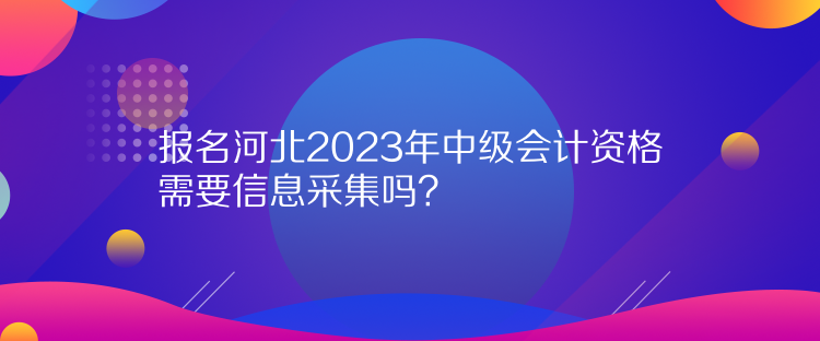 報名河北2023年中級會計資格需要信息采集嗎？