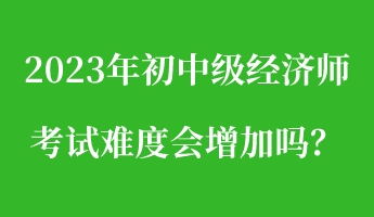 2023年初中級經(jīng)濟(jì)師考試難度會(huì)增加嗎？