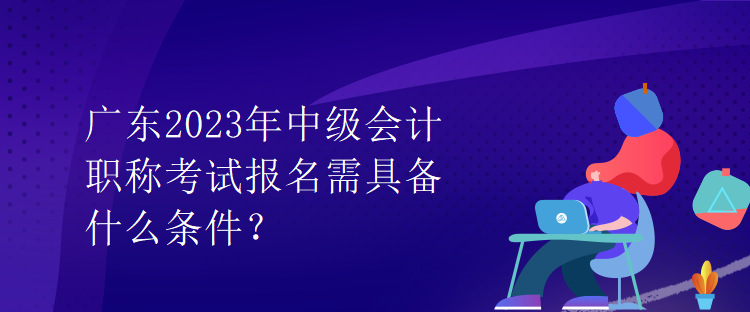 廣東2023年中級會計職稱考試報名需具備什么條件？