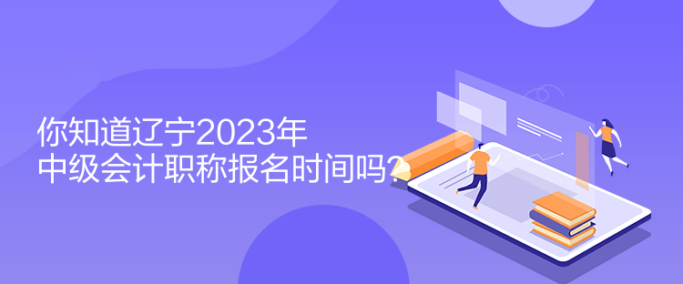 你知道遼寧2023年中級會計職稱報名時間嗎？