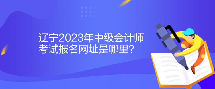 遼寧2023年中級(jí)會(huì)計(jì)師考試報(bào)名網(wǎng)址是哪里？