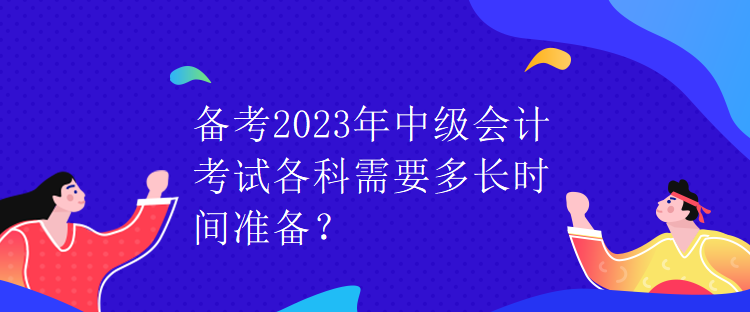 備考2023年中級(jí)會(huì)計(jì)考試各科需要多長(zhǎng)時(shí)間準(zhǔn)備？