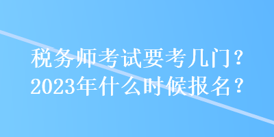 稅務(wù)師考試要考幾門？2023年什么時候報名？