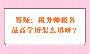 答疑：稅務(wù)師報(bào)名最高學(xué)歷怎么填呀？