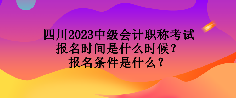 四川2023中級會計(jì)職稱考試報名時間是什么時候？報名條件是什么？