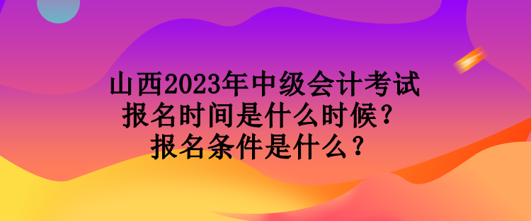 山西2023年中級會計考試報名時間是什么時候？報名條件是什么？