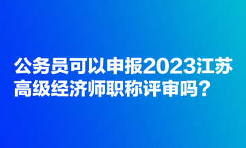 公務(wù)員可以申報2023江蘇高級經(jīng)濟師職稱評審嗎？