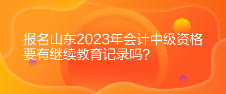 報(bào)名山東2023年會(huì)計(jì)中級(jí)資格要有繼續(xù)教育記錄嗎？